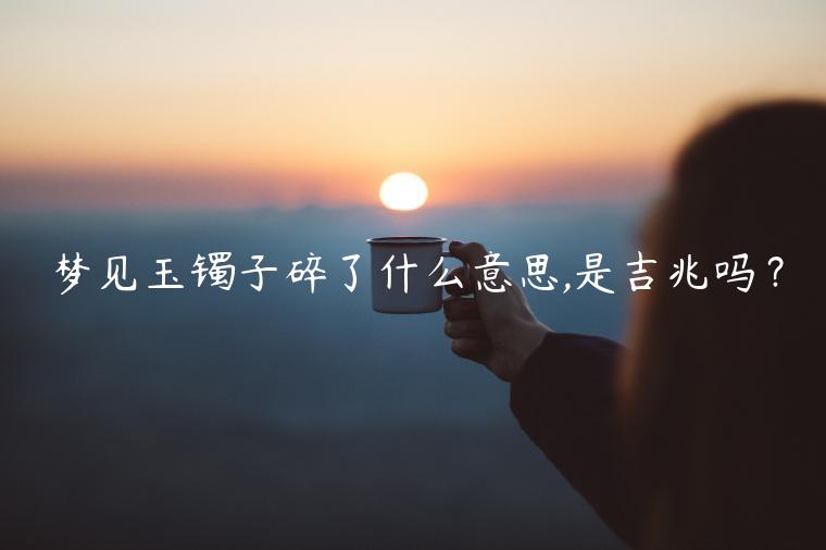 夢見玉鐲子碎了什么意思,是吉兆嗎？