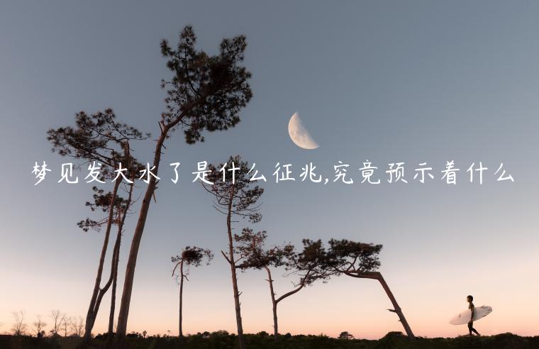 夢(mèng)見發(fā)大水了是什么征兆,究竟預(yù)示著什么